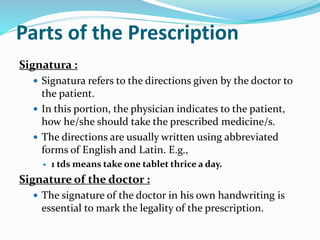 Parts of the Prescription
Signatura :
 Signatura refers to the directions given by the doctor to
the patient.
 In this portion, the physician indicates to the patient,
how he/she should take the prescribed medicine/s.
 The directions are usually written using abbreviated
forms of English and Latin. E.g.,
 1 tds means take one tablet thrice a day.
Signature of the doctor :
 The signature of the doctor in his own handwriting is
essential to mark the legality of the prescription.
 