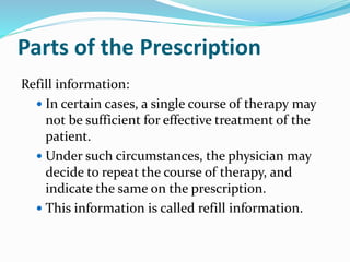 Parts of the Prescription
Refill information:
 In certain cases, a single course of therapy may
not be sufficient for effective treatment of the
patient.
 Under such circumstances, the physician may
decide to repeat the course of therapy, and
indicate the same on the prescription.
 This information is called refill information.
 