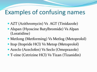 Examples of confusing names
 AZT (Azithromycin) Vs AGT (Tinidazole)
 Alspan (Hyoscine Butylbromide) Vs Alpan
(Loratidine)
 Metlong (Metforming) Vs Metlog (Metoprolol)
 Itop (Itopride HCl) Vs Metop (Metoprolol)
 Aceclo (Aceclofen) Vs Seclo (Omeprazole)
 T-zine (Cetrizine HCl) Vs Tizan (Tizanidin)
 