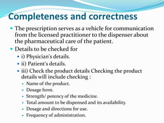 Completeness and correctness
 The prescription serves as a vehicle for communication
from the licensed practitioner to the dispenser about
the pharmaceutical care of the patient.
 Details to be checked for
 i) Physician's details.
 ii) Patient's details.
 iii) Check the product details Checking the product
details will include checking :
 Name of the product.
 Dosage form.
 Strength/ potency of the medicine.
 Total amount to be dispensed and its availability.
 Dosage and directions for use.
 Frequency of administration.
 