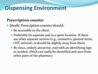 Dispensing Environment
Prescription counter
 Ideally Prescription counter should:
 Be accessible to the client.
 Preferably be separate and in a quite location. If there
are other separate section (e.g., cosmetics, general items,
OTC section), it should be slightly away from them.
 Be clean, orderly attractive, and with an identifying sign
or symbol, which can easily be identified and seen from
other parts of the pharmacy
 