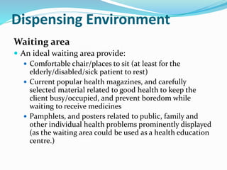 Dispensing Environment
Waiting area
 An ideal waiting area provide:
 Comfortable chair/places to sit (at least for the
elderly/disabled/sick patient to rest)
 Current popular health magazines, and carefully
selected material related to good health to keep the
client busy/occupied, and prevent boredom while
waiting to receive medicines
 Pamphlets, and posters related to public, family and
other individual health problems prominently displayed
(as the waiting area could be used as a health education
centre.)
 