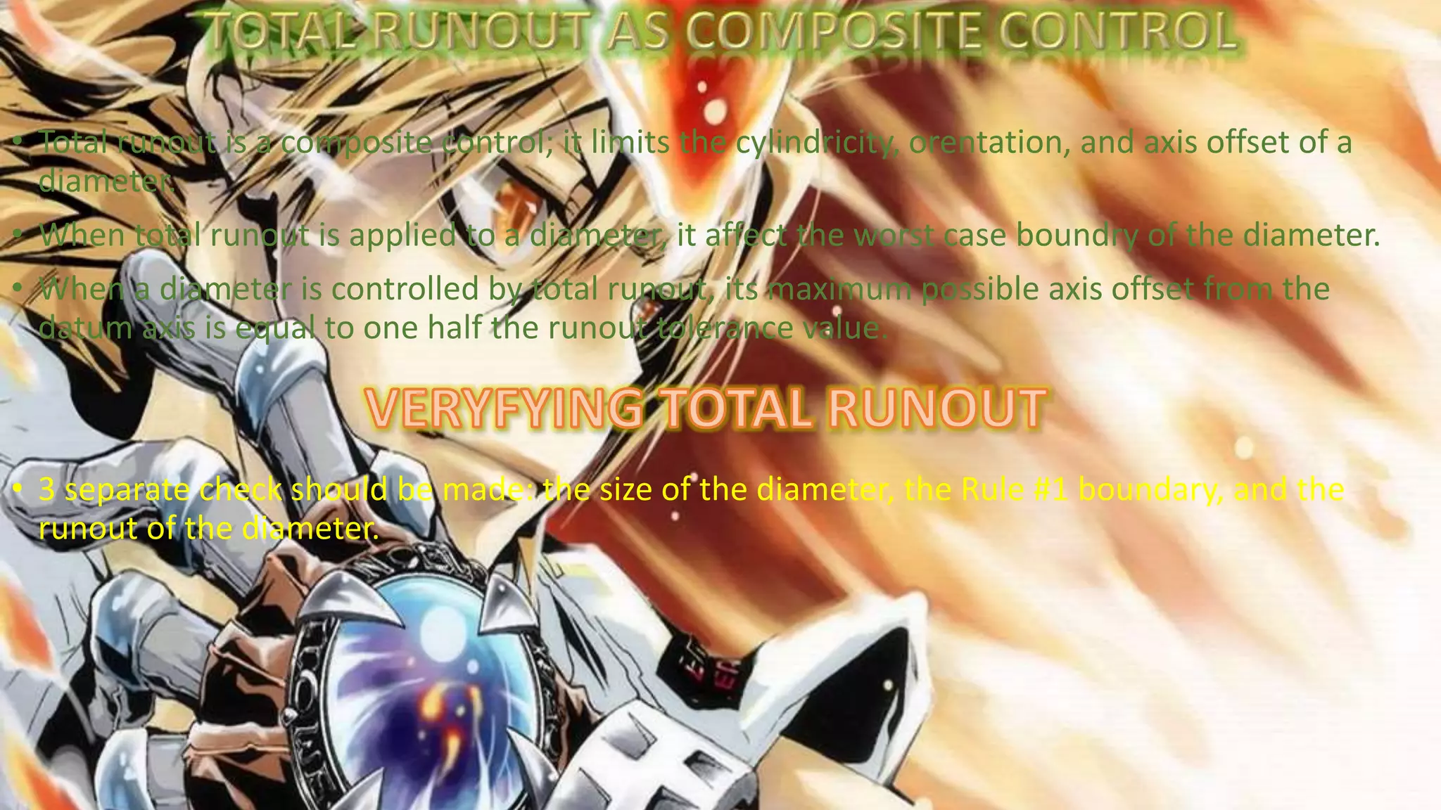 • Total runout is a composite control; it limits the cylindricity, orentation, and axis offset of a
diameter.
• When total runout is applied to a diameter, it affect the worst case boundry of the diameter.
• When a diameter is controlled by total runout, its maximum possible axis offset from the
datum axis is equal to one half the runout tolerance value.
• 3 separate check should be made: the size of the diameter, the Rule #1 boundary, and the
runout of the diameter.
 