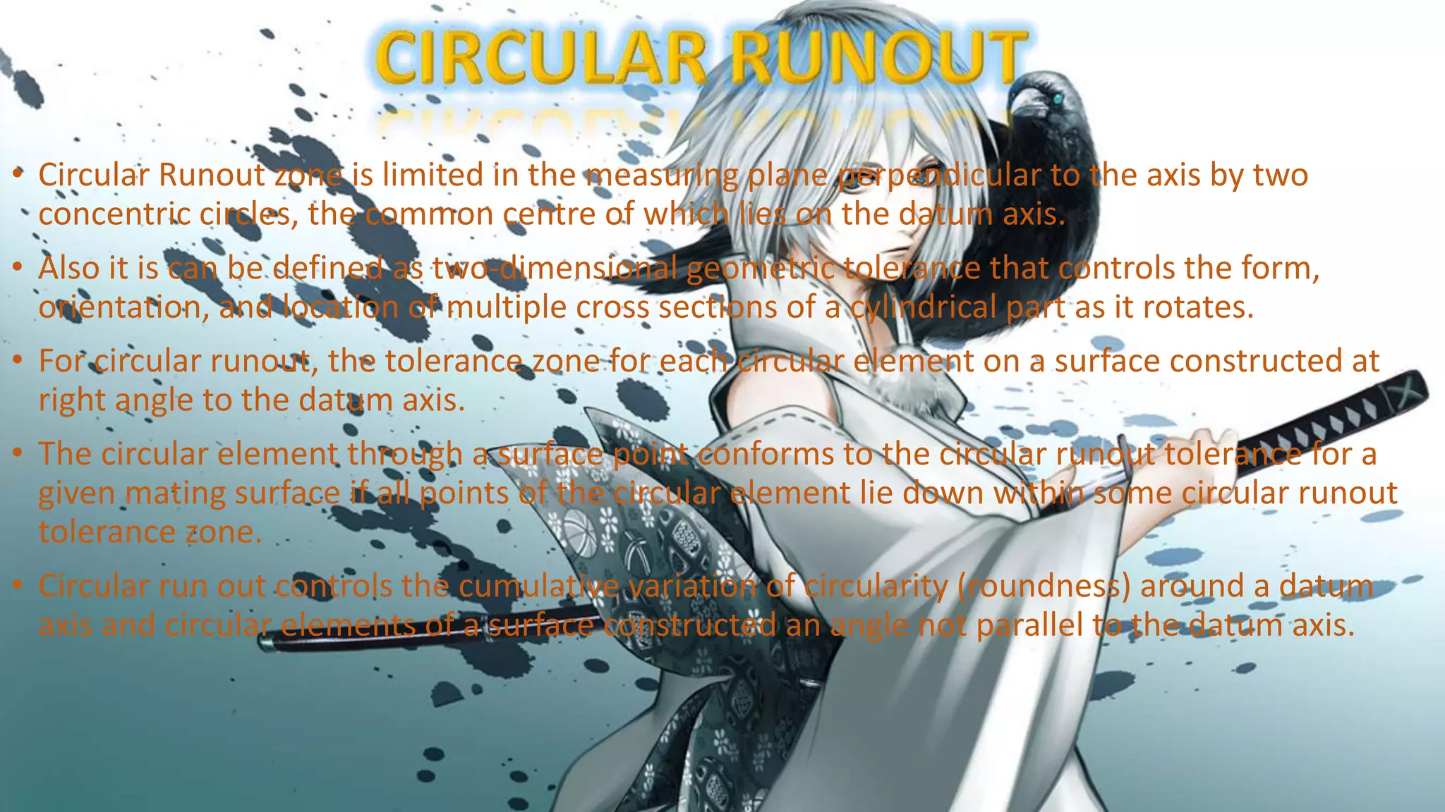 • Circular Runout zone is limited in the measuring plane perpendicular to the axis by two
concentric circles, the common centre of which lies on the datum axis.
• Also it is can be defined as two-dimensional geometric tolerance that controls the form,
orientation, and location of multiple cross sections of a cylindrical part as it rotates.
• For circular runout, the tolerance zone for each circular element on a surface constructed at
right angle to the datum axis.
• The circular element through a surface point conforms to the circular runout tolerance for a
given mating surface if all points of the circular element lie down within some circular runout
tolerance zone.
• Circular run out controls the cumulative variation of circularity (roundness) around a datum
axis and circular elements of a surface constructed an angle not parallel to the datum axis.
 