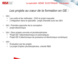 La spécialité GÉNIE ÉLECTRIQUE : Les projets
• GE2 :
• Les outils et les méthodes : CAO et projet maquette
• L’intégration dans la spécialité : projet charrette avec les GE4
• GE3 : Première approche de la conception
• projet électronique
• GE4 : Deux projets concrets et pluridisciplinaires
• Projet GE I (électrotechnique et automatique)
• Projet GE II (électronique de puissance et électronique numérique)
• GE5 :
• Evaluation par les projets
• Le projet d’option pluridisciplinaire, orienté R&D
Les projets au cœur de la formation en GE :
 