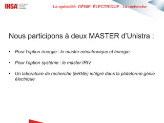 La spécialité GÉNIE ÉLECTRIQUE : La recherche
Nous participons à deux MASTER d’Unistra :
• Pour l’option énergie : le master mécatronique et énergie
• Pour l’option système : le master IRIV
• Un laboratoire de recherche (ERGE) intégré dans la plateforme génie
électrique
 