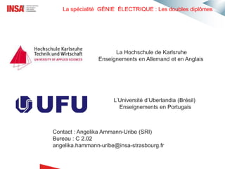 La spécialité GÉNIE ÉLECTRIQUE : Les doubles diplômes
La Hochschule de Karlsruhe
Enseignements en Allemand et en Anglais
L’Université d’Uberlandia (Brésil)
Enseignements en Portugais
Contact : Angelika Ammann-Uribe (SRI)
Bureau : C 2.02
angelika.hammann-uribe@insa-strasbourg.fr
 