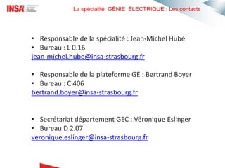 La spécialité GÉNIE ÉLECTRIQUE : Les contacts
• Responsable de la spécialité : Jean-Michel Hubé
• Bureau : L 0.16
jean-michel.hube@insa-strasbourg.fr
• Responsable de la plateforme GE : Bertrand Boyer
• Bureau : C 406
bertrand.boyer@insa-strasbourg.fr
• Secrétariat département GEC : Véronique Eslinger
• Bureau D 2.07
veronique.eslinger@insa-strasbourg.fr
 