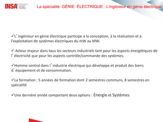 La spécialité GÉNIE ÉLECTRIQUE : L’ingénieur en génie électrique
L’ingénieur en génie électrique participe à la conception, à la réalisation et à
l'exploitation de systèmes électriques du mW au MW.
 Acteur majeur dans tous les secteurs industriels tant pour les aspects énergétiques de
l’électricité que pour les aspects contrôle/commande des systèmes.
Homme central dans l’industrie électrique qui développe et produit des biens
d’équipement et de consommation.
La formation : 5 années de formation dont 2 semestres communs, 8 semestres en
spécialité
Une dernière année comportant deux options : Énergie et Systèmes
 