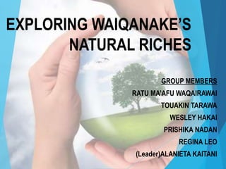 EXPLORING WAIQANAKE’S
NATURAL RICHES
GROUP MEMBERS
RATU MA’AFU WAQAIRAWAI
TOUAKIN TARAWA
WESLEY HAKAI
PRISHIKA NADAN
REGINA LEO
(Leader)ALANIETA KAITANI
 