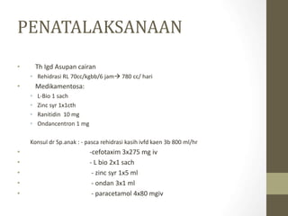 PENATALAKSANAAN
• Th Igd Asupan cairan
• Rehidrasi RL 70cc/kgbb/6 jam 780 cc/ hari
• Medikamentosa:
• L-Bio 1 sach
• Zinc syr 1x1cth
• Ranitidin 10 mg
• Ondancentron 1 mg
Konsul dr Sp.anak : - pasca rehidrasi kasih ivfd kaen 3b 800 ml/hr
• -cefotaxim 3x275 mg iv
• - L bio 2x1 sach
• - zinc syr 1x5 ml
• - ondan 3x1 ml
• - paracetamol 4x80 mgiv
 