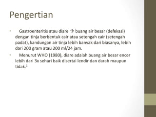 Pengertian
• Gastroenteritis atau diare  buang air besar (defekasi)
dengan tinja berbentuk cair atau setengah cair (setengah
padat), kandungan air tinja lebih banyak dari biasanya, lebih
dari 200 gram atau 200 ml/24 jam.
• Menurut WHO (1980), diare adalah buang air besar encer
lebih dari 3x sehari baik disertai lendir dan darah maupun
tidak.1
 