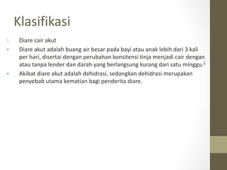 Klasifikasi
1. Diare cair akut
 Diare akut adalah buang air besar pada bayi atau anak lebih dari 3 kali
per hari, disertai dengan perubahan konsitensi tinja menjadi cair dengan
atau tanpa lender dan darah yang berlangsung kurang dari satu minggu.1
 Akibat diare akut adalah dehidrasi, sedangkan dehidrasi merupakan
penyebab utama kematian bagi penderita diare.
 