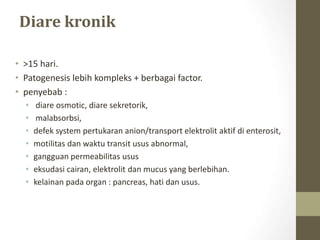 Diare kronik
• >15 hari.
• Patogenesis lebih kompleks + berbagai factor.
• penyebab :
• diare osmotic, diare sekretorik,
• malabsorbsi,
• defek system pertukaran anion/transport elektrolit aktif di enterosit,
• motilitas dan waktu transit usus abnormal,
• gangguan permeabilitas usus
• eksudasi cairan, elektrolit dan mucus yang berlebihan.
• kelainan pada organ : pancreas, hati dan usus.
 
