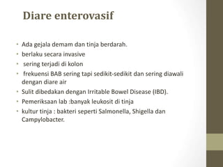 Diare enterovasif
• Ada gejala demam dan tinja berdarah.
• berlaku secara invasive
• sering terjadi di kolon
• frekuensi BAB sering tapi sedikit-sedikit dan sering diawali
dengan diare air
• Sulit dibedakan dengan Irritable Bowel Disease (IBD).
• Pemeriksaan lab :banyak leukosit di tinja
• kultur tinja : bakteri seperti Salmonella, Shigella dan
Campylobacter.
 