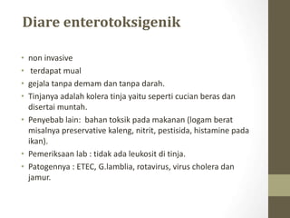 Diare enterotoksigenik
• non invasive
• terdapat mual
• gejala tanpa demam dan tanpa darah.
• Tinjanya adalah kolera tinja yaitu seperti cucian beras dan
disertai muntah.
• Penyebab lain: bahan toksik pada makanan (logam berat
misalnya preservative kaleng, nitrit, pestisida, histamine pada
ikan).
• Pemeriksaan lab : tidak ada leukosit di tinja.
• Patogennya : ETEC, G.lamblia, rotavirus, virus cholera dan
jamur.
 