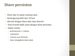 Diare persisten
• Diare tipe ini pada mulanya akut
• berlangsung lebih dari 14 hari
• dimulai dengan diare akut atau disentri.
• Diare kronik tidak sama dengan diare persisten.
• Faktor resiko:
• anak berusia < 1 tahun
• malnutrisi
• minum susu formula
• baru mengalami diare akut.
 