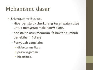 Mekanisme dasar
• 3. Gangguan motilitas usus
• Hiperperistaltik :berkurang kesempatan usus
untuk menyerap makanandiare.
• peristaltic usus menurun  bakteri tumbuh
berlebihan diare
• Penyebab yang lain:
• diabetes mellitus
• pasca vagotomi
• hipertiroid.
 