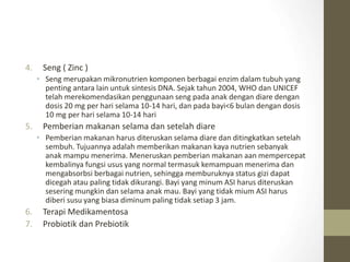 4. Seng ( Zinc )
• Seng merupakan mikronutrien komponen berbagai enzim dalam tubuh yang
penting antara lain untuk sintesis DNA. Sejak tahun 2004, WHO dan UNICEF
telah merekomendasikan penggunaan seng pada anak dengan diare dengan
dosis 20 mg per hari selama 10-14 hari, dan pada bayi<6 bulan dengan dosis
10 mg per hari selama 10-14 hari
5. Pemberian makanan selama dan setelah diare
• Pemberian makanan harus diteruskan selama diare dan ditingkatkan setelah
sembuh. Tujuannya adalah memberikan makanan kaya nutrien sebanyak
anak mampu menerima. Meneruskan pemberian makanan aan mempercepat
kembalinya fungsi usus yang normal termasuk kemampuan menerima dan
mengabsorbsi berbagai nutrien, sehingga memburuknya status gizi dapat
dicegah atau paling tidak dikurangi. Bayi yang minum ASI harus diteruskan
sesering mungkin dan selama anak mau. Bayi yang tidak mium ASI harus
diberi susu yang biasa diminum paling tidak setiap 3 jam.
6. Terapi Medikamentosa
7. Probiotik dan Prebiotik
 