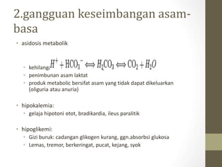2.gangguan keseimbangan asam-
basa
• asidosis metabolik
• kehilangan NaHCO3 melalui tinja
• penimbunan asam laktat
• produk metabolic bersifat asam yang tidak dapat dikeluarkan
(oliguria atau anuria)
• hipokalemia:
• gelaja hipotoni otot, bradikardia, ileus paralitik
• hipoglikemi:
• Gizi buruk: cadangan glikogen kurang, ggn.absorbsi glukosa
• Lemas, tremor, berkeringat, pucat, kejang, syok
 