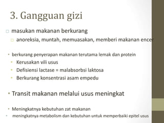 3. Gangguan gizi
 masukan makanan berkurang
 anoreksia, muntah, memuasakan, memberi makanan encer
• berkurang penyerapan makanan terutama lemak dan protein
• Kerusakan vili usus
• Defisiensi lactase = malabsorbsi laktosa
• Berkurang konsentrasi asam empedu
• Transit makanan melalui usus meningkat
• Meningkatnya kebutuhan zat makanan
• meningkatnya metabolism dan kebutuhan untuk memperbaiki epitel usus
 
