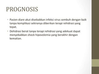 PROGNOSIS
• Pasien diare akut disebabkan infeksi virus sembuh dengan baik
tanpa komplikasi sekiranya diberikan terapi rehidrasi yang
tepat.
• Dehidrasi berat tanpa terapi rehidrasi yang adekuat dapat
menyebabkan shock hipovolemia yang berakhir dengan
kematian.
 