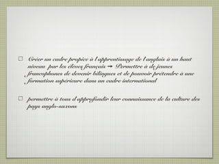 Créer un cadre propice à l’apprentissage de l’anglais à un haut
niveau par les élèves français Permettre à de jeunes➙
francophones de devenir bilingues et de pouvoir prétendre à une
formation supérieure dans un cadre international
permettre à tous d’approfondir leur connaissance de la culture des
pays anglo-saxons
 