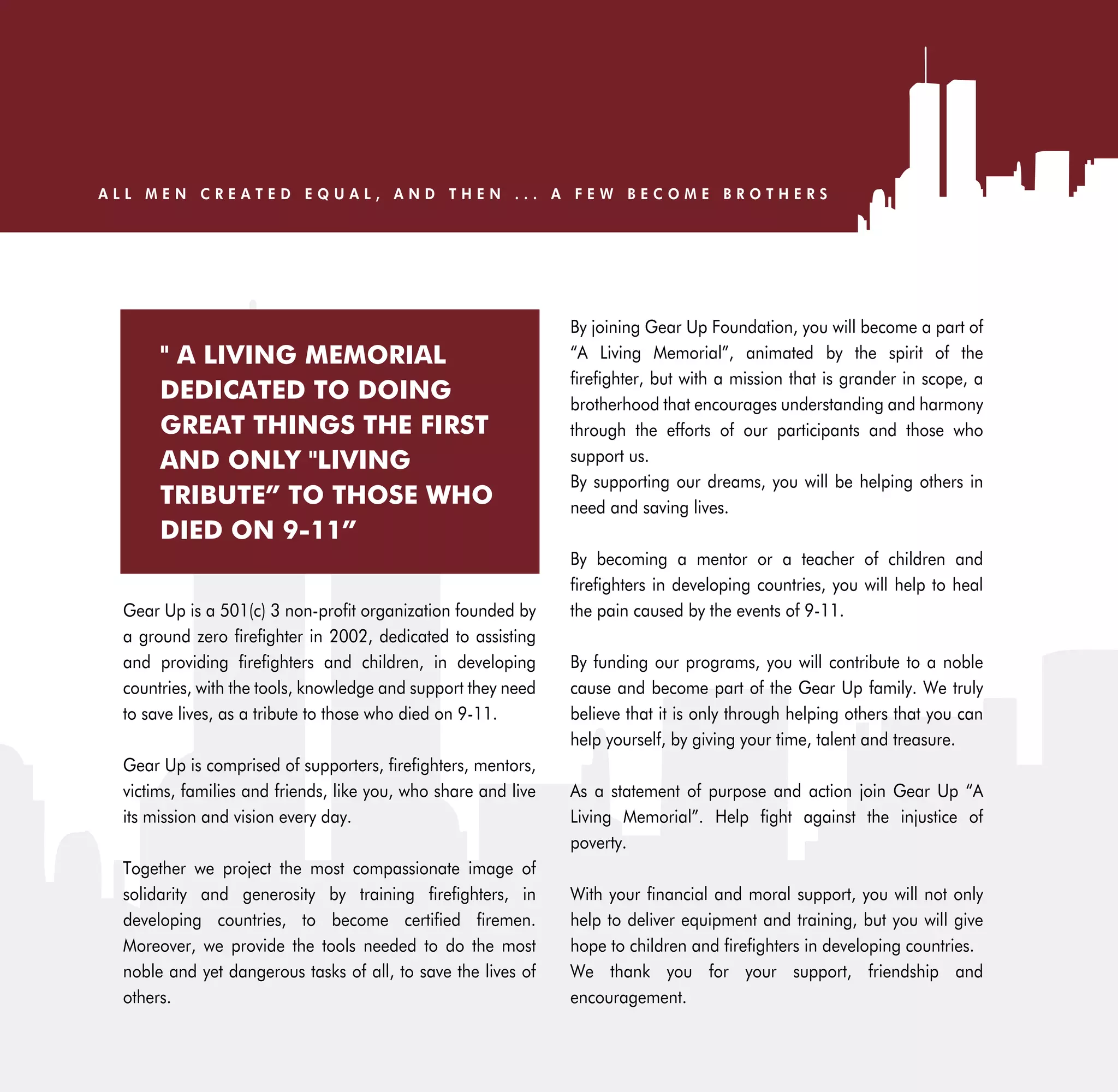 ALL MEN CREATED EQUAL, AND THEN ... A FEW BECOME BROTHERS




                                                               By joining Gear Up Foundation, you will become a part of
      " A LIVING MEMORIAL                                      “A Living Memorial”, animated by the spirit of the
                                                               firefighter, but with a mission that is grander in scope, a
      DEDICATED TO DOING                                       brotherhood that encourages understanding and harmony
      GREAT THINGS THE FIRST                                   through the efforts of our participants and those who
      AND ONLY "LIVING                                         support us.
                                                               By supporting our dreams, you will be helping others in
      TRIBUTE” TO THOSE WHO                                    need and saving lives.
      DIED ON 9-11”
                                                               By becoming a mentor or a teacher of children and
                                                               firefighters in developing countries, you will help to heal
 Gear Up is a 501(c) 3 non-profit organization founded by      the pain caused by the events of 9-11.
 a ground zero firefighter in 2002, dedicated to assisting
 and providing firefighters and children, in developing        By funding our programs, you will contribute to a noble
 countries, with the tools, knowledge and support they need    cause and become part of the Gear Up family. We truly
 to save lives, as a tribute to those who died on 9-11.        believe that it is only through helping others that you can
                                                               help yourself, by giving your time, talent and treasure.
 Gear Up is comprised of supporters, firefighters, mentors,
 victims, families and friends, like you, who share and live   As a statement of purpose and action join Gear Up “A
 its mission and vision every day.                             Living Memorial”. Help fight against the injustice of
                                                               poverty.
 Together we project the most compassionate image of
 solidarity and generosity by training firefighters, in        With your financial and moral support, you will not only
 developing countries, to become certified firemen.            help to deliver equipment and training, but you will give
 Moreover, we provide the tools needed to do the most          hope to children and firefighters in developing countries.
 noble and yet dangerous tasks of all, to save the lives of    We thank you for your support, friendship and
 others.                                                       encouragement.
 