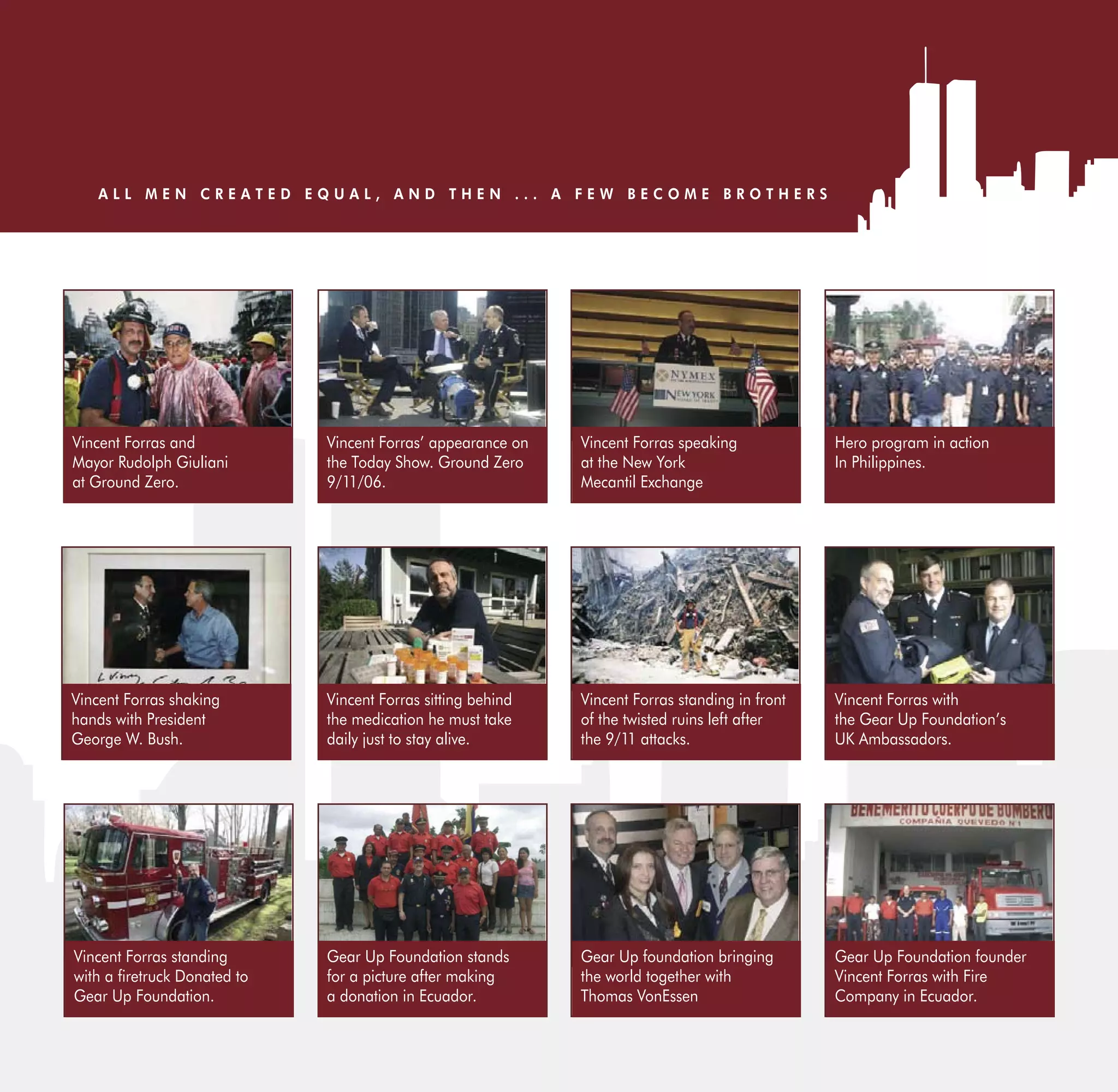 ALL MEN CREATED EQUAL, AND THEN ... A FEW BECOME BROTHERS




Vincent Forras and           Vincent Forras’ appearance on   Vincent Forras speaking            Hero program in action
Mayor Rudolph Giuliani       the Today Show. Ground Zero     at the New York                    In Philippines.
at Ground Zero.              9/11/06.                        Mecantil Exchange




Vincent Forras shaking       Vincent Forras sitting behind   Vincent Forras standing in front   Vincent Forras with
hands with President         the medication he must take     of the twisted ruins left after    the Gear Up Foundation’s
George W. Bush.              daily just to stay alive.       the 9/11 attacks.                  UK Ambassadors.




Vincent Forras standing      Gear Up Foundation stands       Gear Up foundation bringing        Gear Up Foundation founder
wit     retruck Donated to   for a picture after making      the world together with            Vincent Forras with Fire
Gear Up Foundation.          a donation in Ecuador.          Thomas VonEssen                    Company in Ecuador.
 