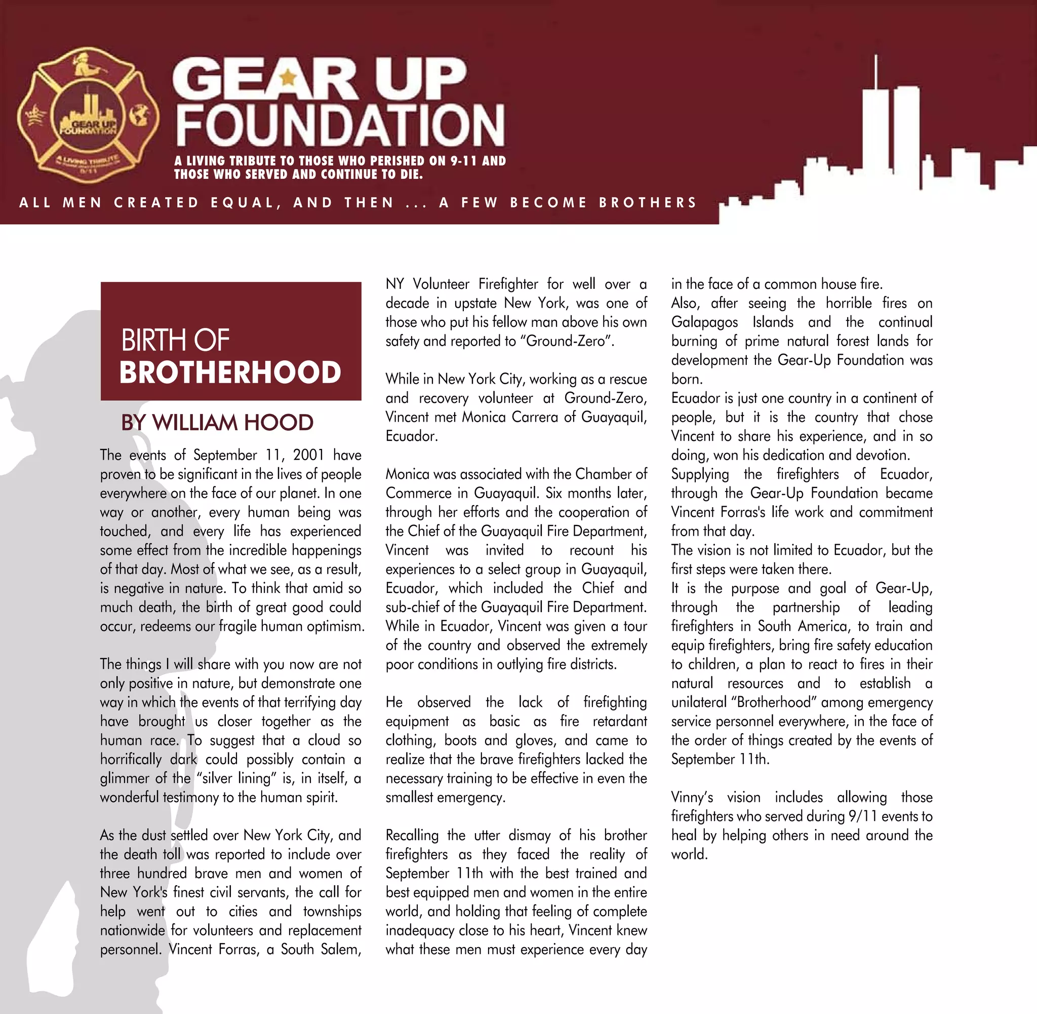 A LIVING TRIBUTE TO THOSE WHO PERISHED ON 9-11 AND
                   THOSE WHO SERVED AND CONTINUE TO DIE.

ALL MEN CREATED EQUAL, AND THEN ... A FEW BECOME BROTHERS




                                                        NY Volunteer Firefighter for well over a         in the face of a common house fire.
                                                        decade in upstate New York, was one of           Also, after seeing the horrible fires on
                                                        those who put his fellow man above his own       Galapagos Islands and the continual
         BIRTH OF                                       safety and reported to “Ground-Zero”.            burning of prime natural forest lands for
                                                                                                         development the Gear-Up Foundation was
         BROTHERHOOD                                    While in New York City, working as a rescue      born.
                                                        and recovery volunteer at Ground-Zero,           Ecuador is just one country in a continent of
                                                        Vincent met Monica Carrera of Guayaquil,         people, but it is the country that chose
         BY WILLIAM HOOD                                Ecuador.                                         Vincent to share his experience, and in so
      The events of September 11, 2001 have                                                              doing, won his dedication and devotion.
      proven to be significant in the lives of people   Monica was associated with the Chamber of        Supplying the firefighters of Ecuador,
      everywhere on the face of our planet. In one      Commerce in Guayaquil. Six months later,         through the Gear-Up Foundation became
      way or another, every human being was             through her efforts and the cooperation of       Vincent Forras's life work and commitment
      touched, and every life has experienced           the Chief of the Guayaquil Fire Department,      from that day.
      some effect from the incredible happenings        Vincent was invited to recount his               The vision is not limited to Ecuador, but the
      of that day. Most of what we see, as a result,    experiences to a select group in Guayaquil,      first steps were taken there.
      is negative in nature. To think that amid so      Ecuador, which included the Chief and            It is the purpose and goal of Gear-Up,
      much death, the birth of great good could         sub-chief of the Guayaquil Fire Department.      through the partnership of leading
      occur, redeems our fragile human optimism.        While in Ecuador, Vincent was given a tour       firefighters in South America, to train and
                                                        of the country and observed the extremely        equip firefighters, bring fire safety education
      The things I will share with you now are not      poor conditions in outlying fire districts.      to children, a plan to react to fires in their
      only positive in nature, but demonstrate one                                                       natural resources and to establish a
      way in which the events of that terrifying day    He observed the lack of firefighting             unilateral “Brotherhood” among emergency
      have brought us closer together as the            equipment as basic as fire retardant             service personnel everywhere, in the face of
      human race. To suggest that a cloud so            clothing, boots and gloves, and came to          the order of things created by the events of
      horrifically dark could possibly contain a        realize that the brave firefighters lacked the   September 11th.
      glimmer of the “silver lining” is, in itself, a   necessary training to be effective in even the
      wonderful testimony to the human spirit.          smallest emergency.                              Vinny’s vision includes allowing those
                                                                                                         firefighters who served during 9/11 events to
      As the dust settled over New York City, and       Recalling the utter dismay of his brother        heal by helping others in need around the
      the death toll was reported to include over       firefighters as they faced the reality of        world.
      three hundred brave men and women of              September 11th with the best trained and
      New York's finest civil servants, the call for    best equipped men and women in the entire
      help went out to cities and townships             world, and holding that feeling of complete
      nationwide for volunteers and replacement         inadequacy close to his heart, Vincent knew
      personnel. Vincent Forras, a South Salem,         what these men must experience every day
 