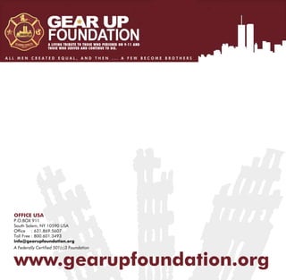 A LIVING TRIBUTE TO THOSE WHO PERISHED ON 9-11 AND
                    THOSE WHO SERVED AND CONTINUE TO DIE.

ALL MEN CREATED EQUAL, AND THEN ... A FEW BECOME BROTHERS




  OFFICE USA
  P.O.BOX 911
  South Salem, NY 10590 USA
  Office : 631.869.5607
  Toll Free : 800.601.3493
  info@gearupfoundation.org
  A Federally Cer      01(c)3 Foundation


  www.gearupfoundation.org
 