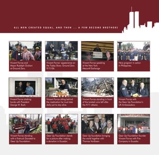 ALL MEN CREATED EQUAL, AND THEN ... A FEW BECOME BROTHERS




Vincent Forras and           Vincent Forras’ appearance on   Vincent Forras speaking            Hero program in action
Mayor Rudolph Giuliani       the Today Show. Ground Zero     at the New York                    In Philippines.
at Ground Zero.              9/11/06.                        Mecantil Exchange




Vincent Forras shaking       Vincent Forras sitting behind   Vincent Forras standing in front   Vincent Forras with
hands with President         the medication he must take     of the twisted ruins left after    the Gear Up Foundation’s
George W. Bush.              daily just to stay alive.       the 9/11 attacks.                  UK Ambassadors.




Vincent Forras standing      Gear Up Foundation stands       Gear Up foundation bringing        Gear Up Foundation founder
wit     retruck Donated to   for a picture after making      the world together with            Vincent Forras with Fire
Gear Up Foundation.          a donation in Ecuador.          Thomas VonEssen                    Company in Ecuador.
 