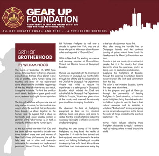 A LIVING TRIBUTE TO THOSE WHO PERISHED ON 9-11 AND
                   THOSE WHO SERVED AND CONTINUE TO DIE.

ALL MEN CREATED EQUAL, AND THEN ... A FEW BECOME BROTHERS




                                                        NY Volunteer Firefighter for well over a         in the face of a common house fire.
                                                        decade in upstate New York, was one of           Also, after seeing the horrible fires on
                                                        those who put his fellow man above his own       Galapagos Islands and the continual
         BIRTH OF                                       safety and reported to “Ground-Zero”.            burning of prime natural forest lands for
                                                                                                         development the Gear-Up Foundation was
         BROTHERHOOD                                    While in New York City, working as a rescue      born.
                                                        and recovery volunteer at Ground-Zero,           Ecuador is just one country in a continent of
                                                        Vincent met Monica Carrera of Guayaquil,         people, but it is the country that chose
         BY WILLIAM HOOD                                Ecuador.                                         Vincent to share his experience, and in so
      The events of September 11, 2001 have                                                              doing, won his dedication and devotion.
      proven to be significant in the lives of people   Monica was associated with the Chamber of        Supplying the firefighters of Ecuador,
      everywhere on the face of our planet. In one      Commerce in Guayaquil. Six months later,         through the Gear-Up Foundation became
      way or another, every human being was             through her efforts and the cooperation of       Vincent Forras's life work and commitment
      touched, and every life has experienced           the Chief of the Guayaquil Fire Department,      from that day.
      some effect from the incredible happenings        Vincent was invited to recount his               The vision is not limited to Ecuador, but the
      of that day. Most of what we see, as a result,    experiences to a select group in Guayaquil,      first steps were taken there.
      is negative in nature. To think that amid so      Ecuador, which included the Chief and            It is the purpose and goal of Gear-Up,
      much death, the birth of great good could         sub-chief of the Guayaquil Fire Department.      through the partnership of leading
      occur, redeems our fragile human optimism.        While in Ecuador, Vincent was given a tour       firefighters in South America, to train and
                                                        of the country and observed the extremely        equip firefighters, bring fire safety education
      The things I will share with you now are not      poor conditions in outlying fire districts.      to children, a plan to react to fires in their
      only positive in nature, but demonstrate one                                                       natural resources and to establish a
      way in which the events of that terrifying day    He observed the lack of firefighting             unilateral “Brotherhood” among emergency
      have brought us closer together as the            equipment as basic as fire retardant             service personnel everywhere, in the face of
      human race. To suggest that a cloud so            clothing, boots and gloves, and came to          the order of things created by the events of
      horrifically dark could possibly contain a        realize that the brave firefighters lacked the   September 11th.
      glimmer of the “silver lining” is, in itself, a   necessary training to be effective in even the
      wonderful testimony to the human spirit.          smallest emergency.                              Vinny’s vision includes allowing those
                                                                                                         firefighters who served during 9/11 events to
      As the dust settled over New York City, and       Recalling the utter dismay of his brother        heal by helping others in need around the
      the death toll was reported to include over       firefighters as they faced the reality of        world.
      three hundred brave men and women of              September 11th with the best trained and
      New York's finest civil servants, the call for    best equipped men and women in the entire
      help went out to cities and townships             world, and holding that feeling of complete
      nationwide for volunteers and replacement         inadequacy close to his heart, Vincent knew
      personnel. Vincent Forras, a South Salem,         what these men must experience every day
 