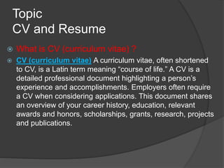Topic
CV and Resume
 What is CV (curriculum vitae) ?
 CV (curriculum vitae) A curriculum vitae, often shortened
to CV, is a Latin term meaning “course of life.” A CV is a
detailed professional document highlighting a person’s
experience and accomplishments. Employers often require
a CV when considering applications. This document shares
an overview of your career history, education, relevant
awards and honors, scholarships, grants, research, projects
and publications.
 