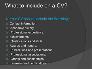 What to include on a CV?
 Your CV should include the following:
 Contact information.
 Academic history.
 Professional experience.
 achievements.
 Qualifications and skills.
 Awards and honors.
 Publications and presentations.
 Professional associations.
 Grants and scholarships.
 Licenses and certifications.
 