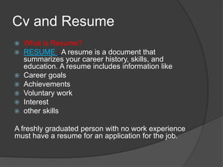 Cv and Resume
 What is Resume?
 RESUME : A resume is a document that
summarizes your career history, skills, and
education. A resume includes information like
 Career goals
 Achievements
 Voluntary work
 Interest
 other skills
A freshly graduated person with no work experience
must have a resume for an application for the job.
 