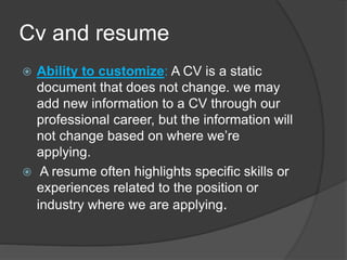Cv and resume
 Ability to customize: A CV is a static
document that does not change. we may
add new information to a CV through our
professional career, but the information will
not change based on where we’re
applying.
 A resume often highlights specific skills or
experiences related to the position or
industry where we are applying.
 