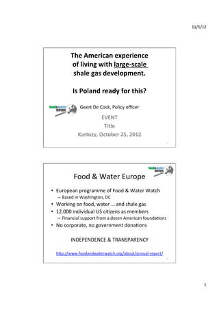 11/5/12	
  

                                	
  
                                	
  
             The	
  American	
  experience	
  	
  
             of	
  living	
  with	
  large-­‐scale	
  	
  
              shale	
  gas	
  development.	
  
                                	
  
              Is	
  Poland	
  ready	
  for	
  this?	
  
                                  	
  
                   Geert	
  De	
  Cock,	
  Policy	
  oﬃcer	
  
                                     	
  
                               EVENT	
  
                                Title	
  
                  Kartuzy,	
  October	
  25,	
  2012	
  
                                  	
                                          1	
  




               Food	
  &	
  Water	
  Europe	
  
•  European	
  programme	
  of	
  Food	
  &	
  Water	
  Watch	
  
    –  Based	
  in	
  Washington,	
  DC	
  
•  Working	
  on	
  food,	
  water	
  …	
  and	
  shale	
  gas	
  
•  12.000	
  individual	
  US	
  ciKzens	
  as	
  members	
  
    –  Financial	
  support	
  from	
  a	
  dozen	
  American	
  foundaKons	
  
•  No	
  corporate,	
  no	
  government	
  donaKons	
  
                                  	
  
            INDEPENDENCE	
  &	
  TRANSPARENCY	
  

   hTp://www.foodandwaterwatch.org/about/annual-­‐report/	
  	
  
                                                                              2	
  




                                                                                              1	
  
 