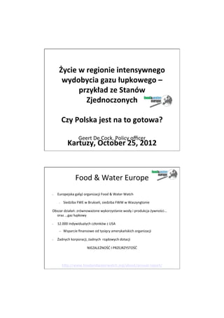 11/5/12




                              	
  
        Życie	
  w	
  regionie	
  intensywnego	
  
         wydobycia	
  gazu	
  łupkowego	
  –	
  
                 przykład	
  ze	
  Stanów	
  
                      Zjednoczonych	
  
                              	
  
                              	
  
         Czy	
  Polska	
  jest	
  na	
  to	
  gotowa?	
  
                              	
  
                              	
  	
  
                   Geert	
  De	
  Cock,	
  Policy	
  oﬃcer	
  
                Kartuzy,	
  October	
  25,	
  2012	
  
                                     	
  
                                                       	
  

                       Food	
  &	
  Water	
  Europe	
  
•      Europejska	
  gałąź	
  organizacji	
  Food	
  &	
  Water	
  Watch	
  

        –    Siedziba	
  FWE	
  w	
  Brukseli,	
  siedziba	
  FWW	
  w	
  Waszyngtonie	
  

Obszar	
  działań:	
  zrównoważone	
  wykorzystanie	
  wody	
  i	
  produkcja	
  żywności...	
  
  oraz	
  ...gaz	
  łupkowy	
  

•      12.000	
  indywidualych	
  członków	
  z	
  USA	
  
        –  Wsparcie	
  ﬁnansowe	
  od	
  tysięcy	
  amerykańskich	
  organizacji	
  

•      Żadnych	
  korporacji,	
  żadnych	
  	
  rządowych	
  dotacji	
  	
  

                                  NIEZALEŻNOŚĆ	
  I	
  PRZEJRZYSTOŚĆ	
  

                                                         	
  

             h`p://www.foodandwaterwatch.org/about/annual-­‐report/	
  	
  

	
  

	
  
                                                                                                        1
 