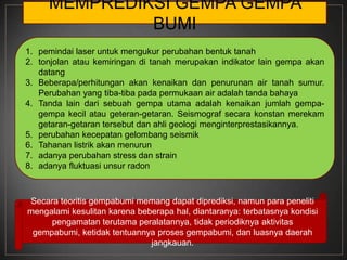 MEMPREDIKSI GEMPA GEMPA
              BUMI
1. pemindai laser untuk mengukur perubahan bentuk tanah
2. tonjolan atau kemiringan di tanah merupakan indikator lain gempa akan
   datang
3. Beberapa/perhitungan akan kenaikan dan penurunan air tanah sumur.
   Perubahan yang tiba-tiba pada permukaan air adalah tanda bahaya
4. Tanda lain dari sebuah gempa utama adalah kenaikan jumlah gempa-
   gempa kecil atau geteran-getaran. Seismograf secara konstan merekam
   getaran-getaran tersebut dan ahli geologi menginterprestasikannya.
5. perubahan kecepatan gelombang seismik
6. Tahanan listrik akan menurun
7. adanya perubahan stress dan strain
8. adanya fluktuasi unsur radon



Secara teoritis gempabumi memang dapat diprediksi, namun para peneliti
mengalami kesulitan karena beberapa hal, diantaranya: terbatasnya kondisi
     pengamatan terutama peralatannya, tidak periodiknya aktivitas
 gempabumi, ketidak tentuannya proses gempabumi, dan luasnya daerah
                              jangkauan.
 