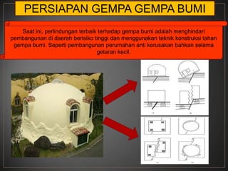 PERSIAPAN GEMPA GEMPA BUMI
    Saat ini, perlindungan terbaik terhadap gempa bumi adalah menghindari
pembangunan di daerah berisiko tinggi dan menggunakan teknik konstruksi tahan
 gempa bumi. Seperti pembangunan perumahan anti kerusakan bahkan selama
                                  getaran kecil.
 
