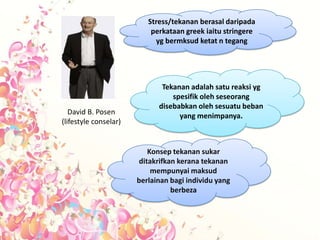 Stress/tekanan berasal daripada
                           perkataan greek iaitu stringere
                            yg bermksud ketat n tegang




                              Tekanan adalah satu reaksi yg
                                 spesifik oleh seseorang
                             disebabkan oleh sesuatu beban
   David B. Posen                  yang menimpanya.
(lifestyle conselar)


                          Konsep tekanan sukar
                       ditakrifkan kerana tekanan
                           mempunyai maksud
                       berlainan bagi individu yang
                                 berbeza
 