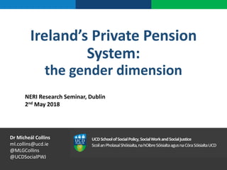 Ireland’s Private Pension
System:
the gender dimension
NERI Research Seminar, Dublin
2nd May 2018
Dr Micheál Collins
ml.collins@ucd.ie
@MLGCollins
@UCDSocialPWJ
 