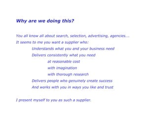 Why are we doing this?  You all know all about search, selection, advertising, agencies…. It seems to me you want a supplier who: Understands what you and your business need   Delivers consistently what you need   at reasonable cost   with imagination   with thorough research    Delivers people who genuinely create success And works with you in ways you like and trust   I present myself to you as such a supplier.   