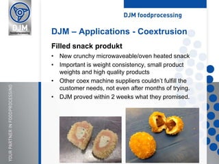 • New crunchy microwaveable/oven heated snack
• Important is weight consistency, small product
weights and high quality products
• Other coex machine suppliers couldn’t fulfill the
customer needs, not even after months of trying.
• DJM proved within 2 weeks what they promised.
DJM – Applications - Coextrusion
Filled snack produkt
 