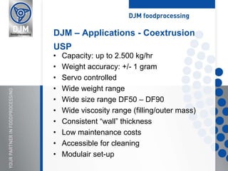 • Capacity: up to 2.500 kg/hr
• Weight accuracy: +/- 1 gram
• Servo controlled
• Wide weight range
• Wide size range DF50 – DF90
• Wide viscosity range (filling/outer mass)
• Consistent “wall” thickness
• Low maintenance costs
• Accessible for cleaning
• Modulair set-up
DJM – Applications - Coextrusion
USP
 
