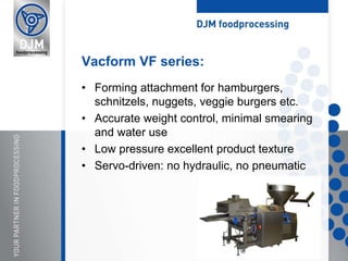 • Forming attachment for hamburgers,
schnitzels, nuggets, veggie burgers etc.
• Accurate weight control, minimal smearing
and water use
• Low pressure excellent product texture
• Servo-driven: no hydraulic, no pneumatic
Vacform VF series:
 