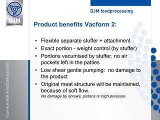 • Flexible separate stuffer + attachment
• Exact portion - weight control (by stuffer)
• Portions vacumised by stuffer, no air
pockets left in the patties
• Low shear gentle pumping: no damage to
the product
• Original meat structure will be maintained,
because of soft flow.
No damage by screws, pistons or high pressure
Product benefits Vacform 2:
 