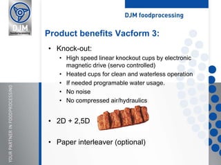 • Knock-out:
• High speed linear knockout cups by electronic
magnetic drive (servo controlled)
• Heated cups for clean and waterless operation
• If needed programable water usage.
• No noise
• No compressed air/hydraulics
• 2D + 2,5D
• Paper interleaver (optional)
Product benefits Vacform 3:
 