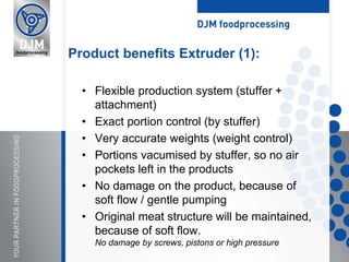 • Flexible production system (stuffer +
attachment)
• Exact portion control (by stuffer)
• Very accurate weights (weight control)
• Portions vacumised by stuffer, so no air
pockets left in the products
• No damage on the product, because of
soft flow / gentle pumping
• Original meat structure will be maintained,
because of soft flow.
No damage by screws, pistons or high pressure
Product benefits Extruder (1):
 